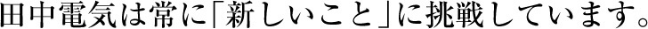 田中電気は常に「新しいこと」に挑戦しています。